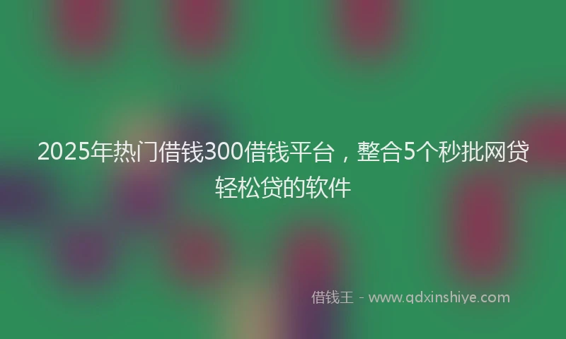 2025年热门借钱300借钱平台，整合5个秒批网贷轻松贷的软件