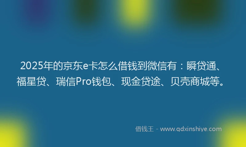 2025年的京东e卡怎么借钱到微信有：瞬贷通、福星贷、瑞信Pro钱包、现金贷途、贝壳商城等。
