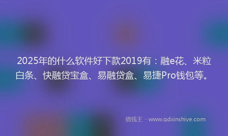 2025年的什么软件好下款2019有：融e花、米粒白条、快融贷宝盒、易融贷盒、易捷Pro钱包等。