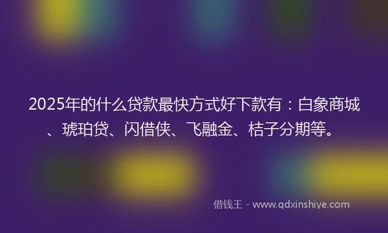 2025年的什么贷款最快方式好下款有：白象商城、琥珀贷、闪借侠、飞融金、桔子分期等。