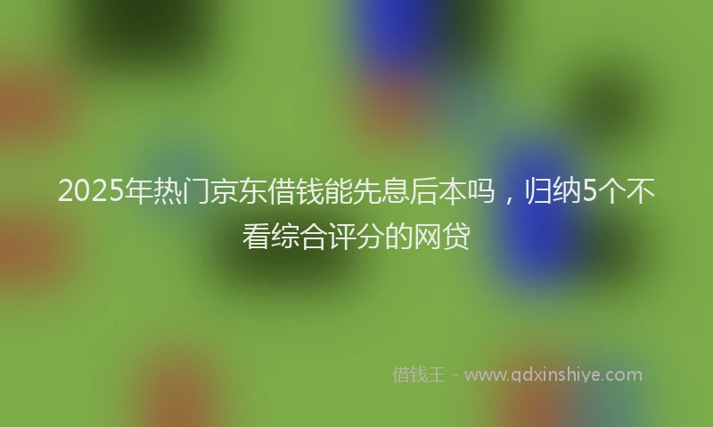 2025年热门京东借钱能先息后本吗，归纳5个不看综合评分的网贷