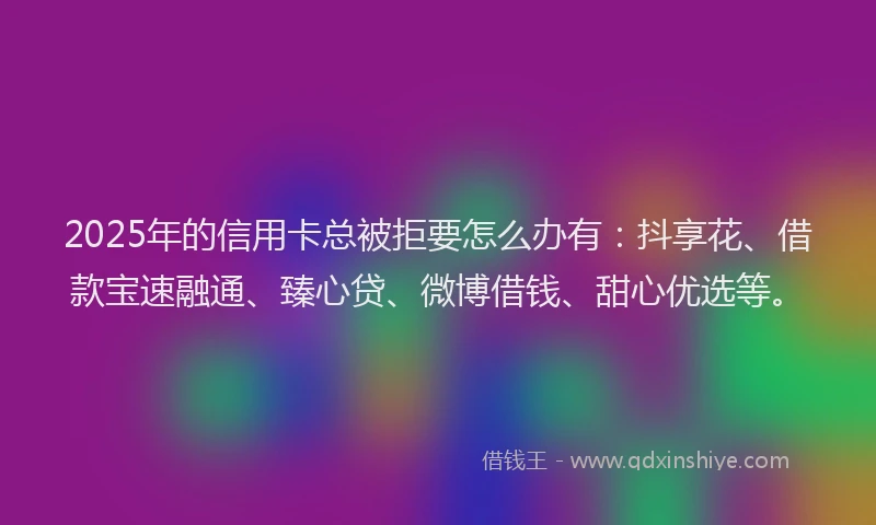 2025年的信用卡总被拒要怎么办有：抖享花、借款宝速融通、臻心贷、微博借钱、甜心优选等。