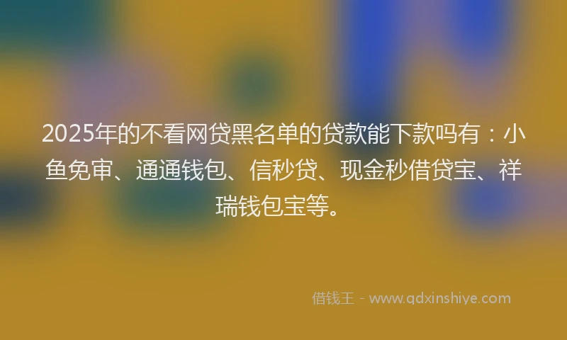 2025年的不看网贷黑名单的贷款能下款吗有：小鱼免审、通通钱包、信秒贷、现金秒借贷宝、祥瑞钱包宝等。