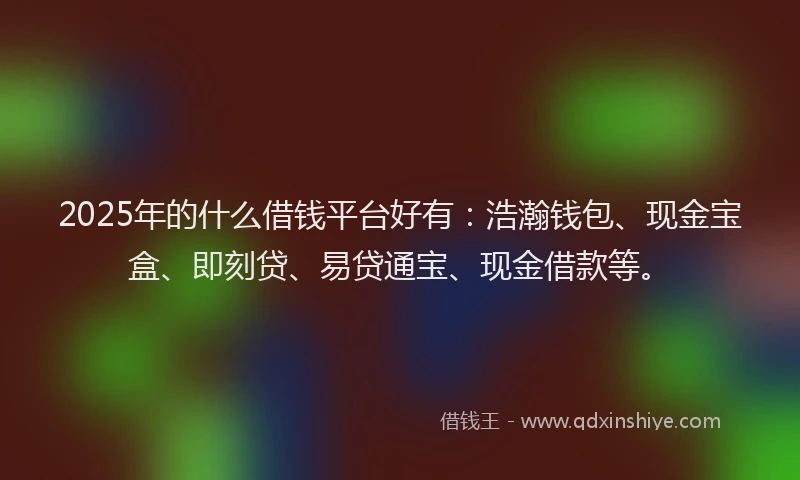 2025年的什么借钱平台好有：浩瀚钱包、现金宝盒、即刻贷、易贷通宝、现金借款等。