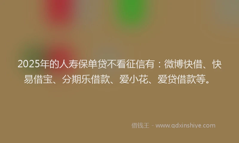 2025年的人寿保单贷不看征信有：微博快借、快易借宝、分期乐借款、爱小花、爱贷借款等。