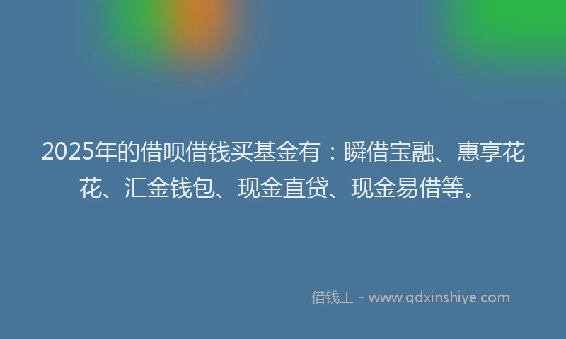 2025年的借呗借钱买基金有：瞬借宝融、惠享花花、汇金钱包、现金直贷、现金易借等。