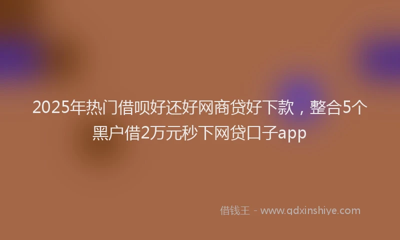 2025年热门借呗好还好网商贷好下款，整合5个黑户借2万元秒下网贷口子app