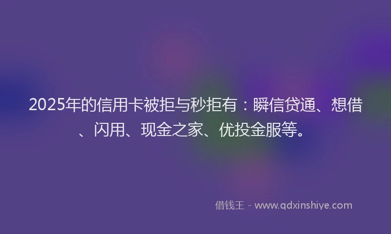 2025年的信用卡被拒与秒拒有：瞬信贷通、想借、闪用、现金之家、优投金服等。