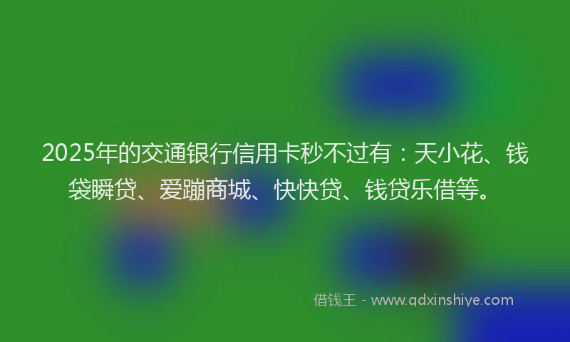 2025年的交通银行信用卡秒不过有：天小花、钱袋瞬贷、爱蹦商城、快快贷、钱贷乐借等。