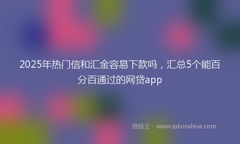 2025年热门信和汇金容易下款吗，汇总5个能百分百通过的网贷app