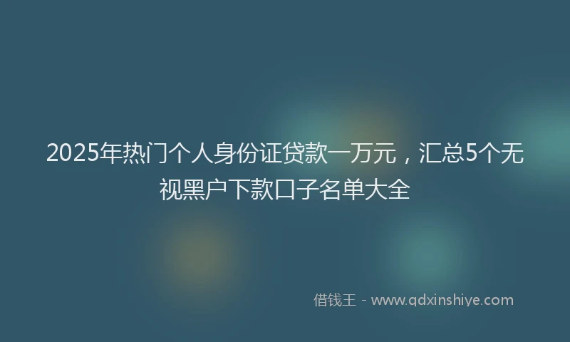 2025年热门个人身份证贷款一万元，汇总5个无视黑户下款口子名单大全