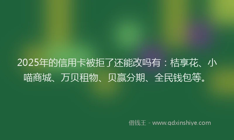 2025年的信用卡被拒了还能改吗有：桔享花、小喵商城、万贝租物、贝赢分期、全民钱包等。
