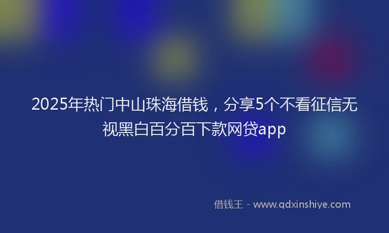 2025年热门中山珠海借钱，分享5个不看征信无视黑白百分百下款网贷app