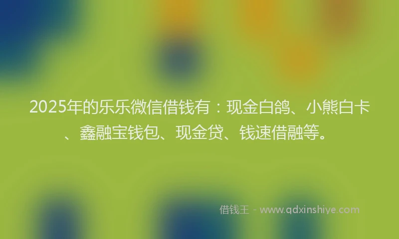 2025年的乐乐微信借钱有：现金白鸽、小熊白卡、鑫融宝钱包、现金贷、钱速借融等。