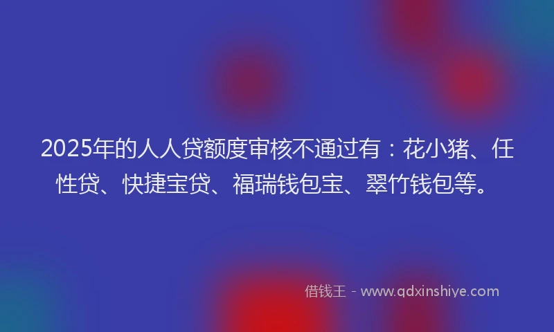 2025年的人人贷额度审核不通过有：花小猪、任性贷、快捷宝贷、福瑞钱包宝、翠竹钱包等。