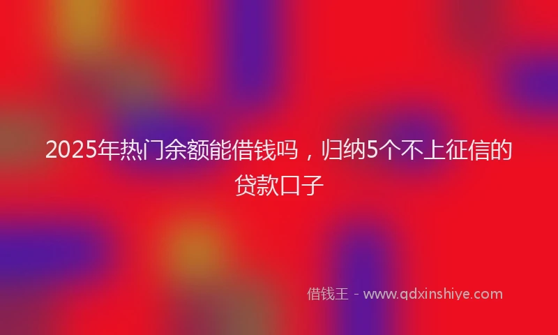 2025年热门余额能借钱吗，归纳5个不上征信的贷款口子