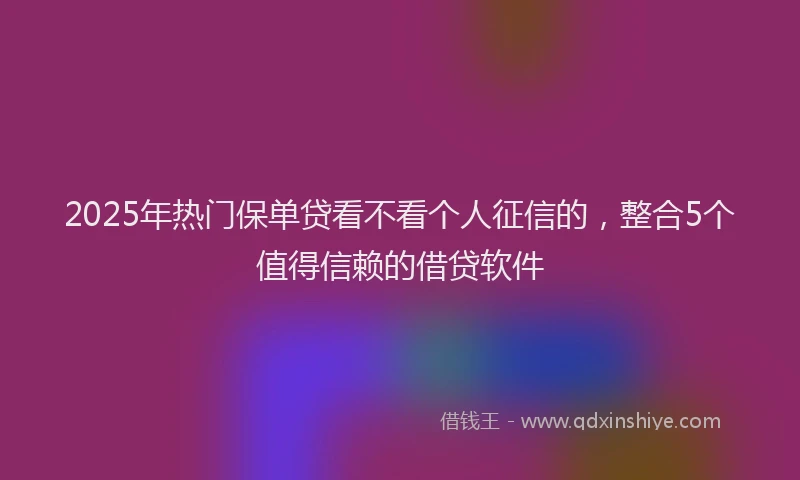 2025年热门保单贷看不看个人征信的，整合5个值得信赖的借贷软件