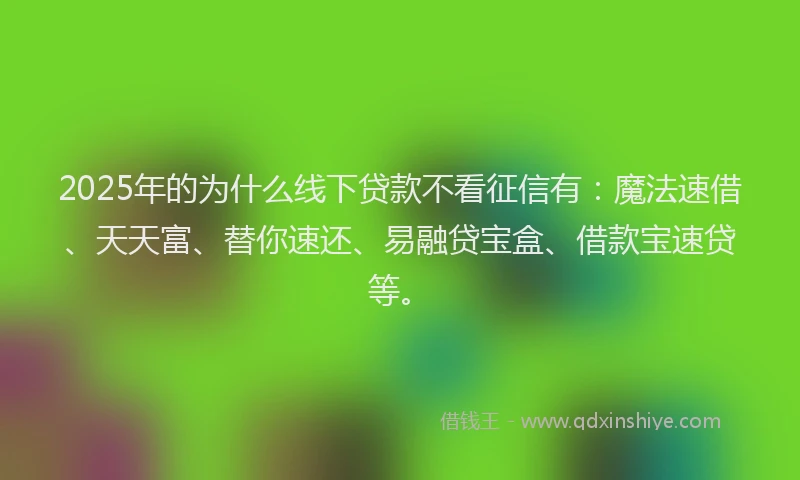 2025年的为什么线下贷款不看征信有：魔法速借、天天富、替你速还、易融贷宝盒、借款宝速贷等。