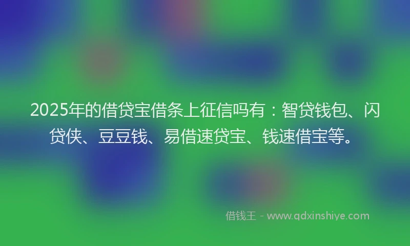 2025年的借贷宝借条上征信吗有：智贷钱包、闪贷侠、豆豆钱、易借速贷宝、钱速借宝等。