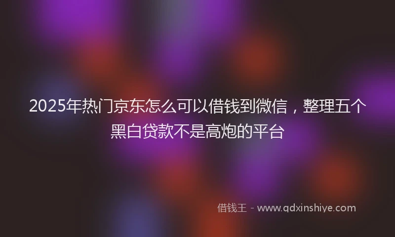 2025年热门京东怎么可以借钱到微信，整理五个黑白贷款不是高炮的平台