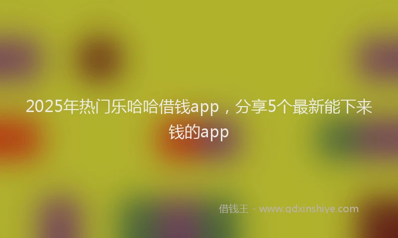 2025年热门乐哈哈借钱app，分享5个最新能下来钱的app