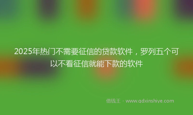 2025年热门不需要征信的贷款软件，罗列五个可以不看征信就能下款的软件