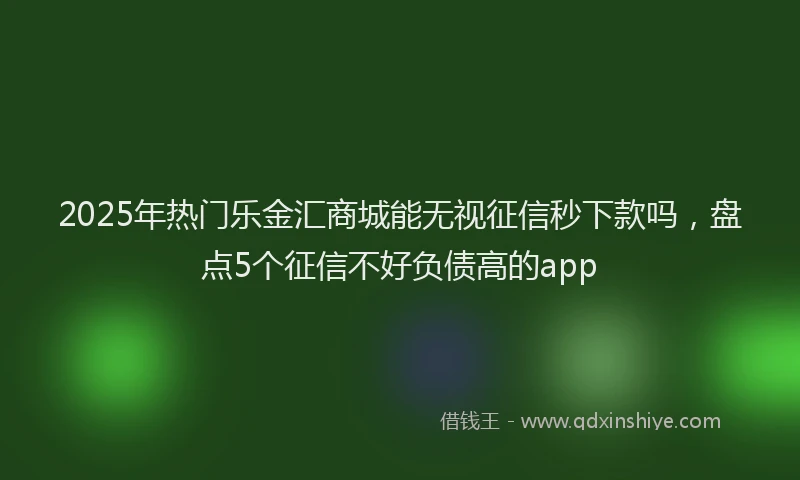 2025年热门乐金汇商城能无视征信秒下款吗，盘点5个征信不好负债高的app