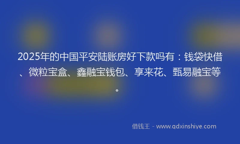 2025年的中国平安陆账房好下款吗有：钱袋快借、微粒宝盒、鑫融宝钱包、享来花、甄易融宝等。