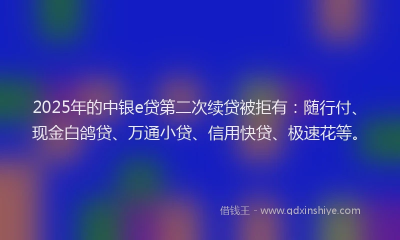 2025年的中银e贷第二次续贷被拒有：随行付、现金白鸽贷、万通小贷、信用快贷、极速花等。