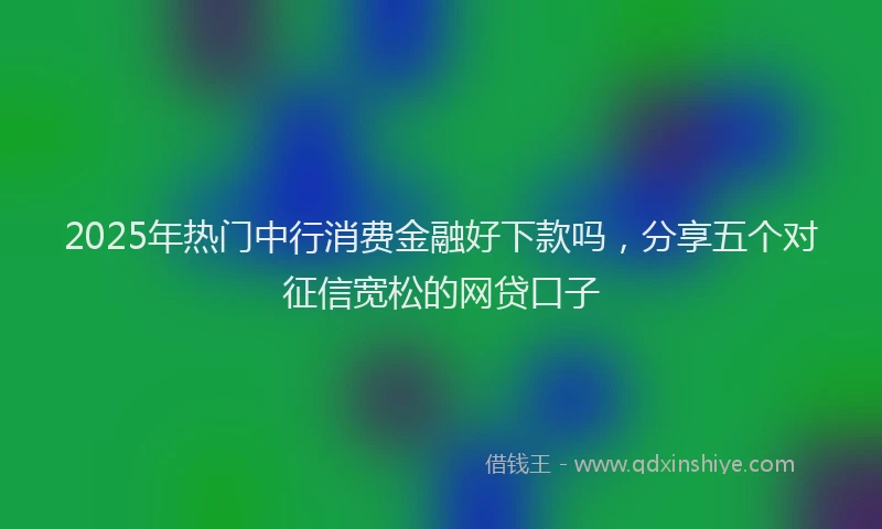 2025年热门中行消费金融好下款吗，分享五个对征信宽松的网贷口子