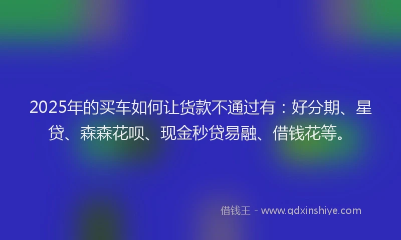 2025年的买车如何让货款不通过有：好分期、星贷、森森花呗、现金秒贷易融、借钱花等。