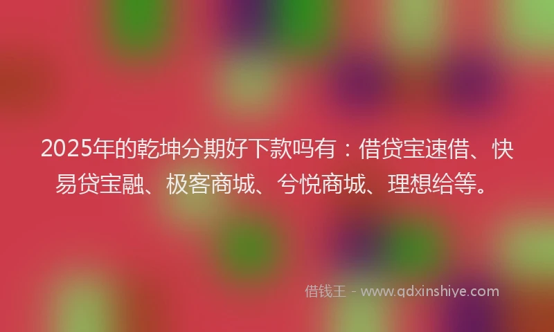 2025年的乾坤分期好下款吗有：借贷宝速借、快易贷宝融、极客商城、兮悦商城、理想给等。