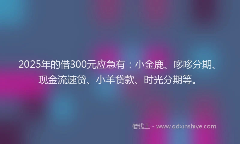 2025年的借300元应急有：小金鹿、哆哆分期、现金流速贷、小羊贷款、时光分期等。