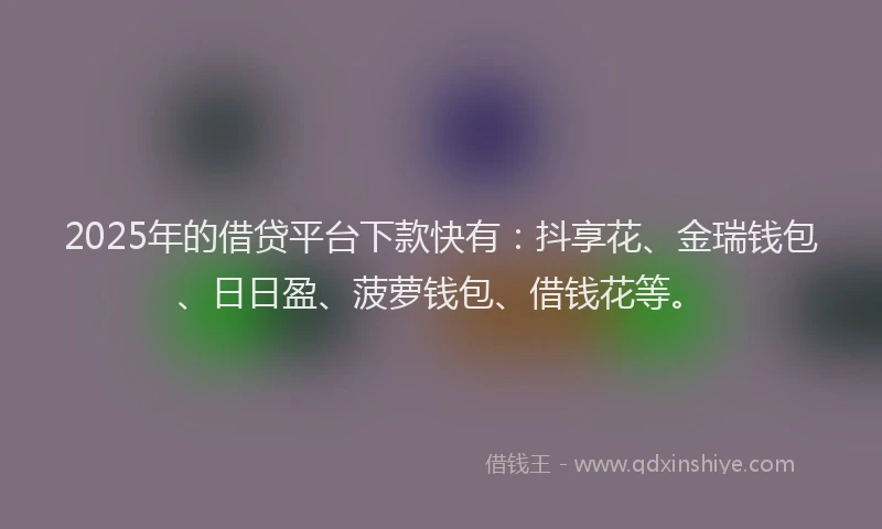 2025年的借贷平台下款快有：抖享花、金瑞钱包、日日盈、菠萝钱包、借钱花等。