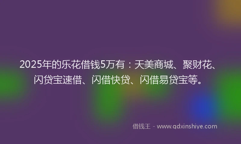 2025年的乐花借钱5万有：天美商城、聚财花、闪贷宝速借、闪借快贷、闪借易贷宝等。