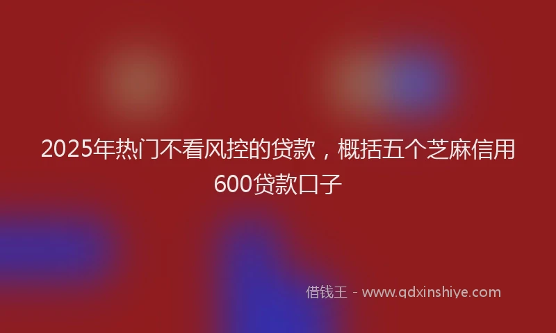 2025年热门不看风控的贷款，概括五个芝麻信用600贷款口子