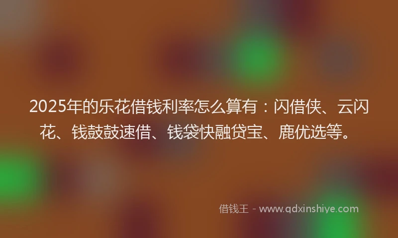 2025年的乐花借钱利率怎么算有：闪借侠、云闪花、钱鼓鼓速借、钱袋快融贷宝、鹿优选等。