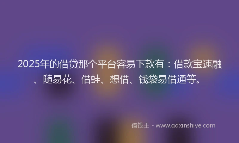 2025年的借贷那个平台容易下款有：借款宝速融、随易花、借蛙、想借、钱袋易借通等。