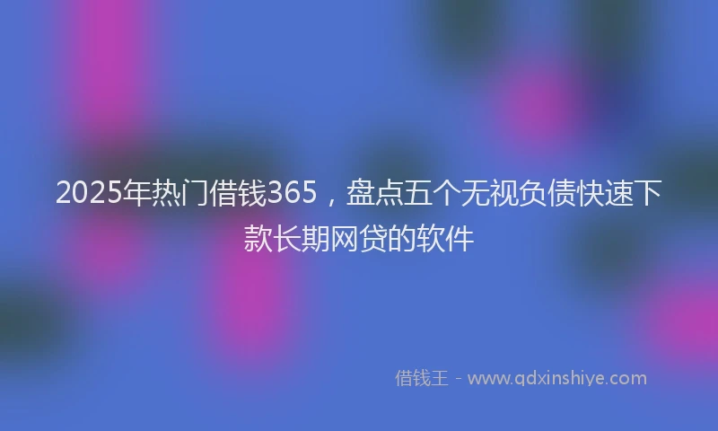 2025年热门借钱365，盘点五个无视负债快速下款长期网贷的软件
