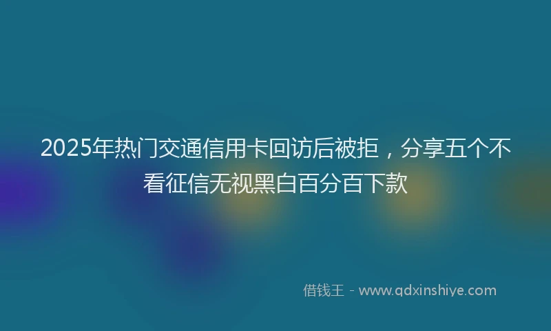 2025年热门交通信用卡回访后被拒，分享五个不看征信无视黑白百分百下款