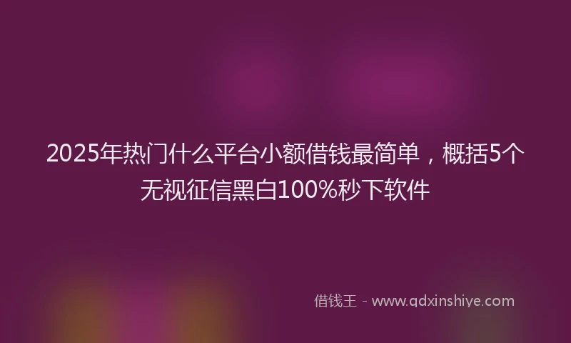 2025年热门什么平台小额借钱最简单，概括5个无视征信黑白100%秒下软件