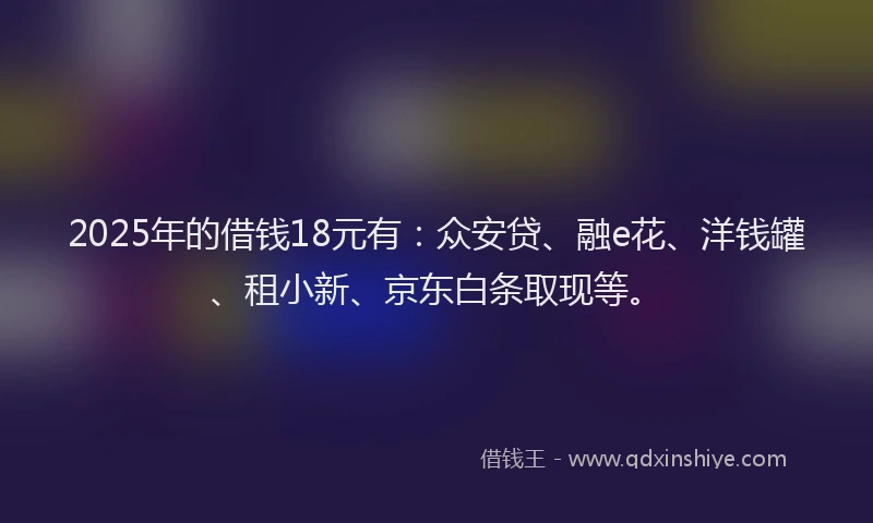 2025年的借钱18元有：众安贷、融e花、洋钱罐、租小新、京东白条取现等。