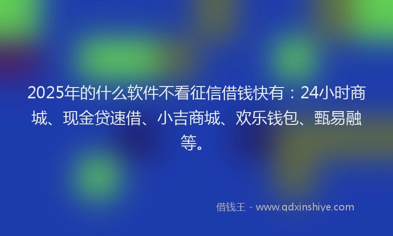 2025年的什么软件不看征信借钱快有：24小时商城、现金贷速借、小吉商城、欢乐钱包、甄易融等。