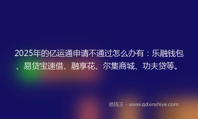 2025年的亿运通申请不通过怎么办有：乐融钱包、易贷宝速借、融享花、尔集商城、功夫贷等。