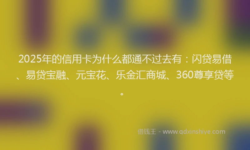 2025年的信用卡为什么都通不过去有：闪贷易借、易贷宝融、元宝花、乐金汇商城、360尊享贷等。
