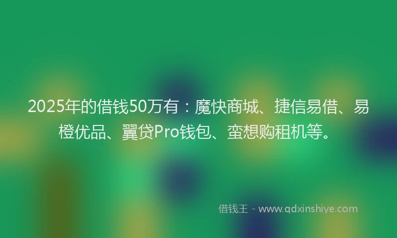 2025年的借钱50万有：魔快商城、捷信易借、易橙优品、翼贷Pro钱包、蛮想购租机等。