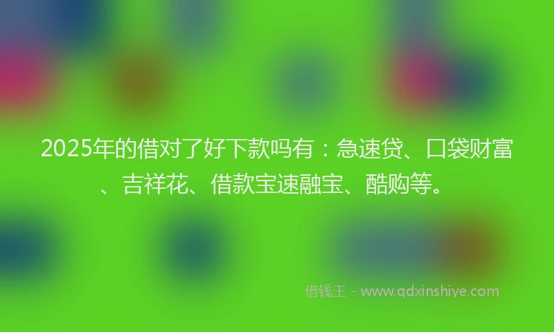 2025年的借对了好下款吗有：急速贷、口袋财富、吉祥花、借款宝速融宝、酷购等。