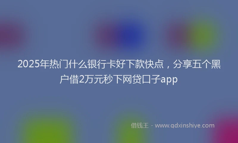 2025年热门什么银行卡好下款快点，分享五个黑户借2万元秒下网贷口子app