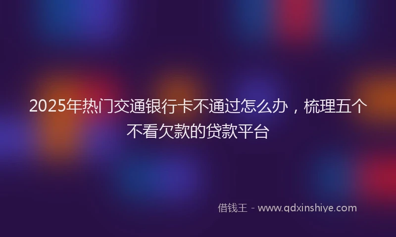 2025年热门交通银行卡不通过怎么办，梳理五个不看欠款的贷款平台