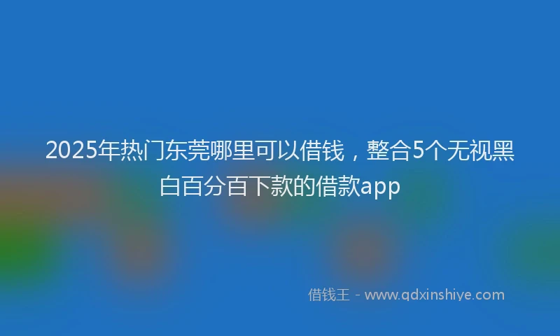 2025年热门东莞哪里可以借钱，整合5个无视黑白百分百下款的借款app